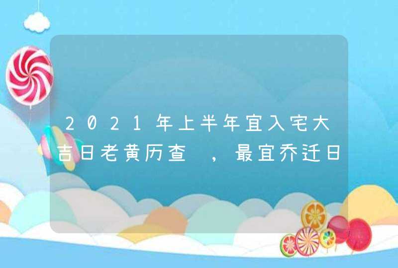 2021年上半年宜入宅大吉日老黄历查询,最宜乔迁日子