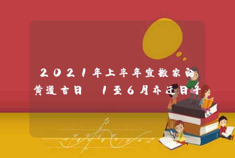 2021年上半年宜搬家的黄道吉日,1至6月乔迁日子