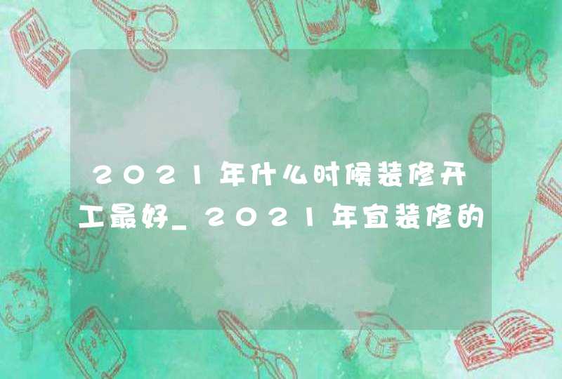2021年什么时候装修开工最好_2021年宜装修的日子