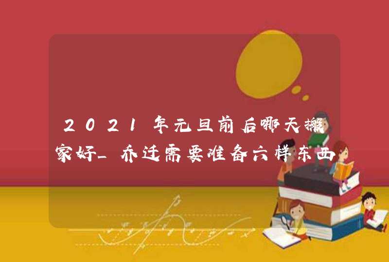 2021年元旦前后哪天搬家好_乔迁需要准备六样东西