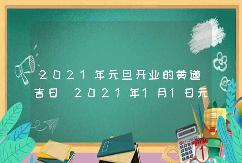2021年元旦开业的黄道吉日_2021年1月1日元旦开业好吗