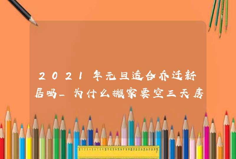 2021年元旦适合乔迁新居吗_为什么搬家要空三天房