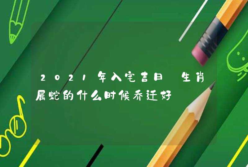 2021年入宅吉日:生肖属蛇的什么时候乔迁好