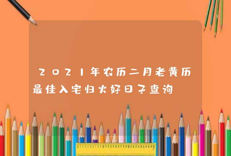 2021年农历二月老黄历最佳入宅归火好日子查询