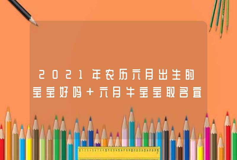 2021年农历六月出生的宝宝好吗 六月牛宝宝取名宜用字