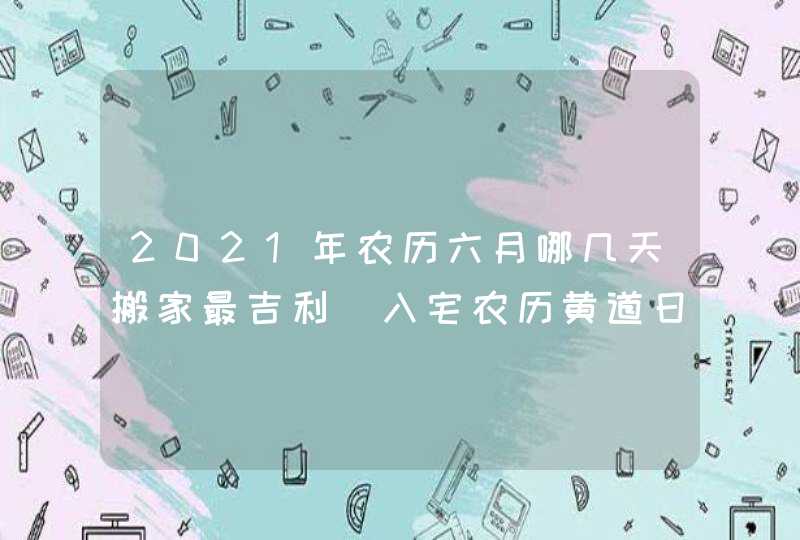 2021年农历六月哪几天搬家最吉利_入宅农历黄道日