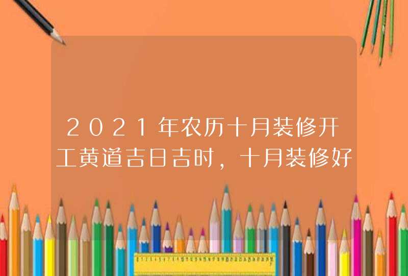 2021年农历十月装修开工黄道吉日吉时,十月装修好日子