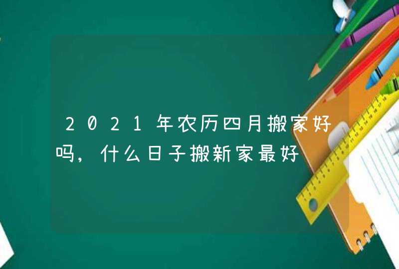 2021年农历四月搬家好吗,什么日子搬新家最好