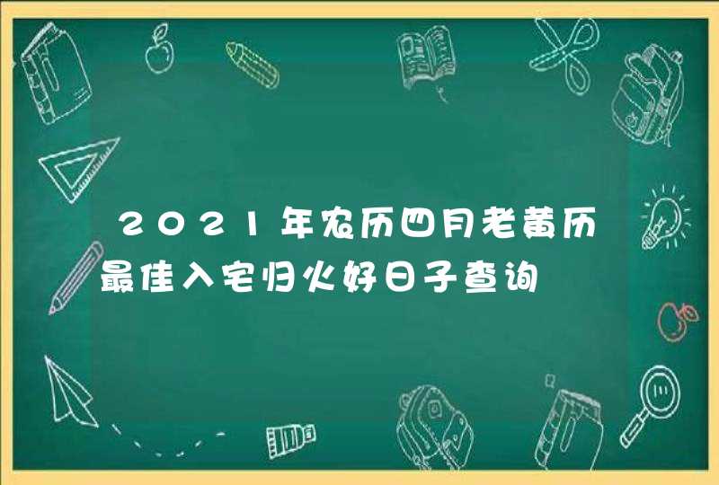 2021年农历四月老黄历最佳入宅归火好日子查询