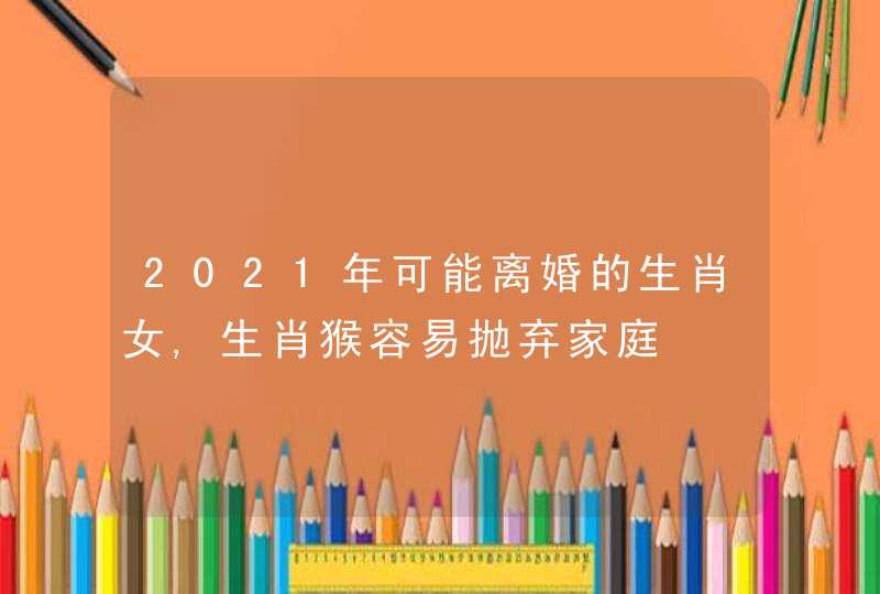2021年可能离婚的生肖女,生肖猴容易抛弃家庭