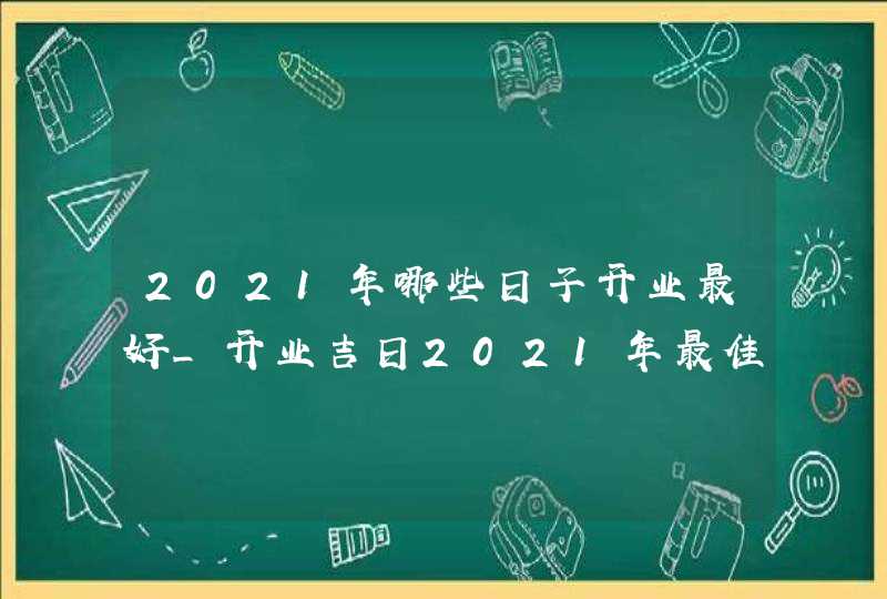 2021年哪些日子开业最好_开业吉日2021年最佳时间