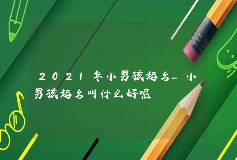 2021年小男孩起名_小男孩起名叫什么好呢