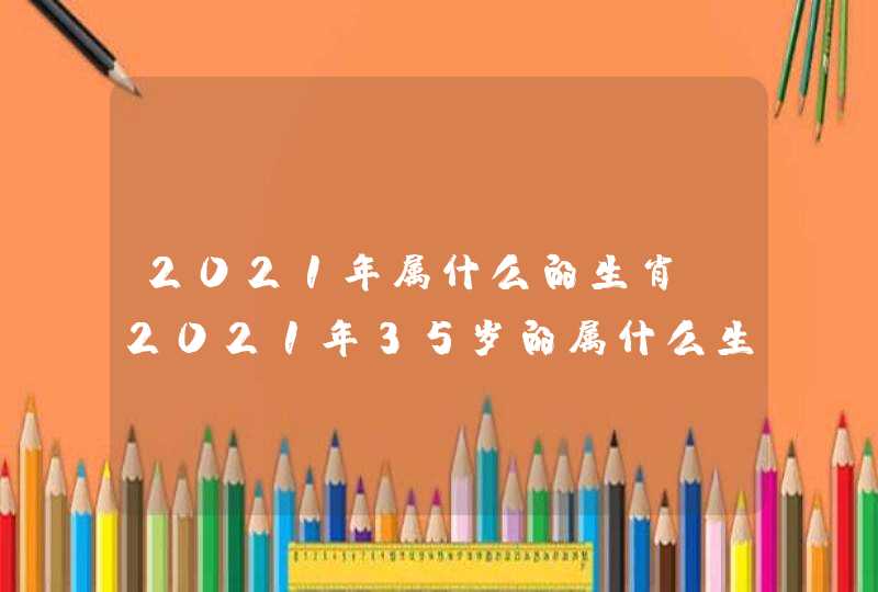 2021年属什么的生肖，2021年35岁的属什么生肖？