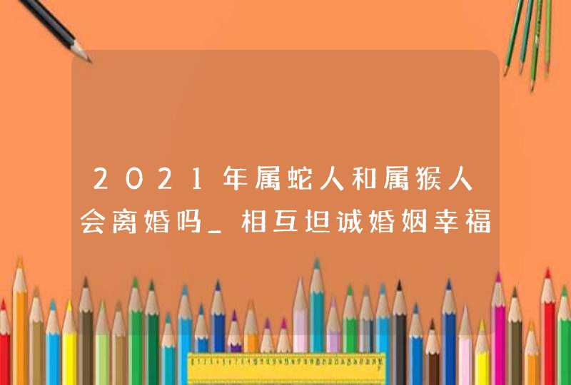 2021年属蛇人和属猴人会离婚吗_相互坦诚婚姻幸福