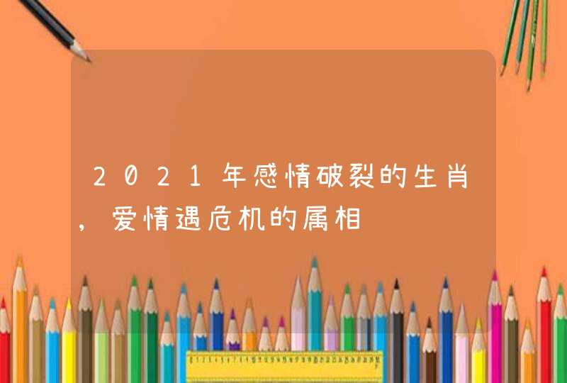 2021年感情破裂的生肖,爱情遇危机的属相