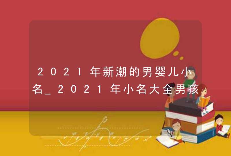 2021年新潮的男婴儿小名_2021年小名大全男孩