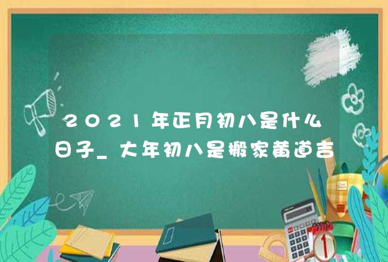 2021年正月初八是什么日子_大年初八是搬家黄道吉日吗