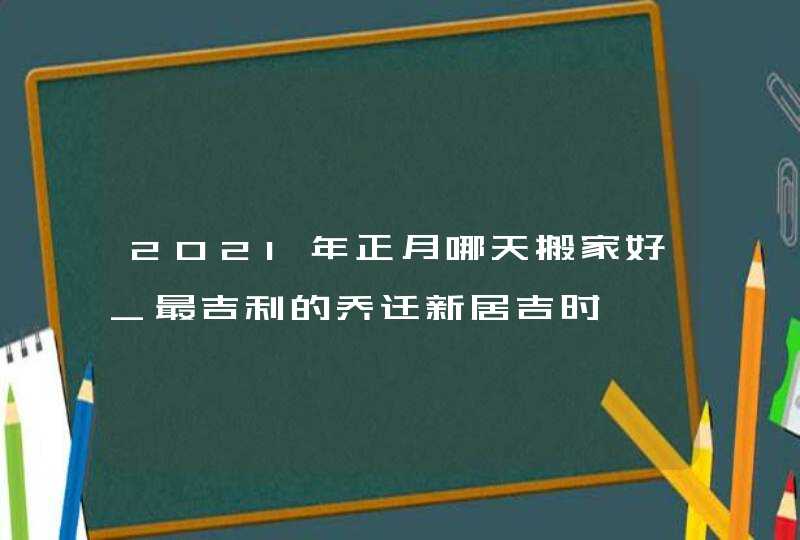 2021年正月哪天搬家好_最吉利的乔迁新居吉时