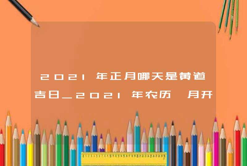 2021年正月哪天是黄道吉日_2021年农历一月开业大吉的日子