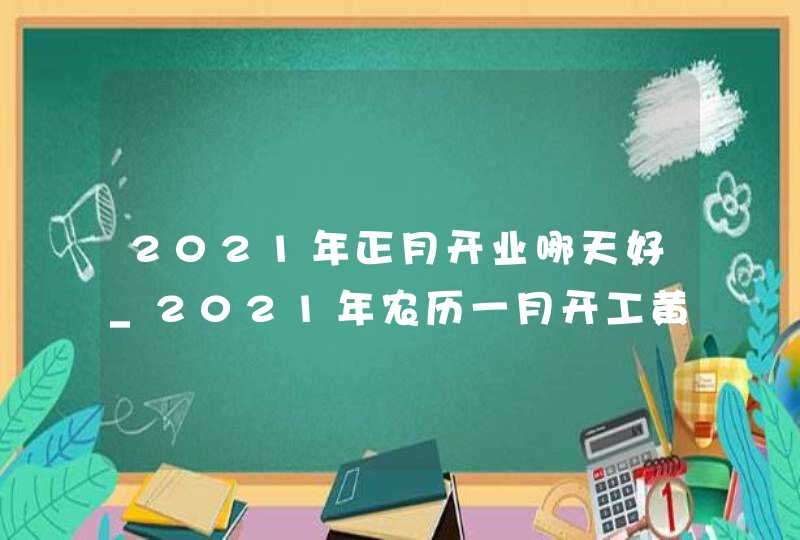 2021年正月开业哪天好_2021年农历一月开工黄道吉日