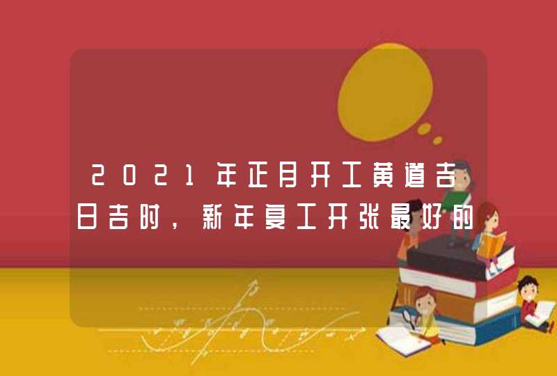 2021年正月开工黄道吉日吉时,新年复工开张最好的日子是哪几天