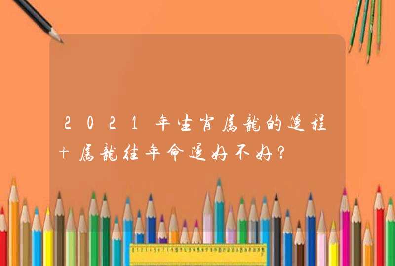 2021年生肖属龙的运程 属龙往年命运好不好？