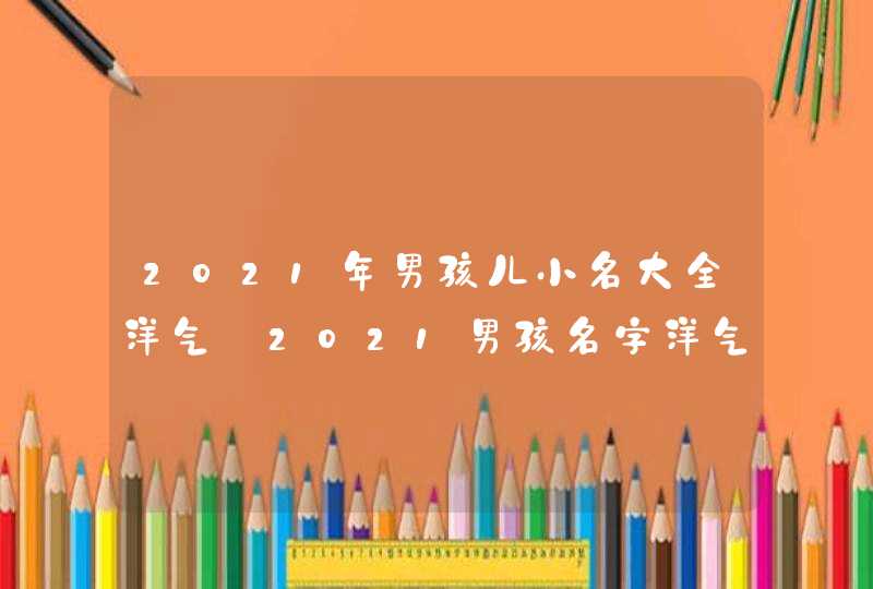 2021年男孩儿小名大全洋气_2021男孩名字洋气小名