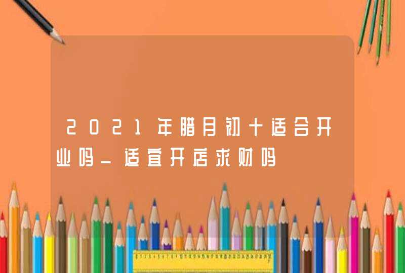 2021年腊月初十适合开业吗_适宜开店求财吗