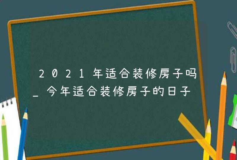 2021年适合装修房子吗_今年适合装修房子的日子