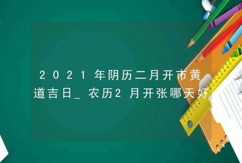 2021年阴历二月开市黄道吉日_农历2月开张哪天好