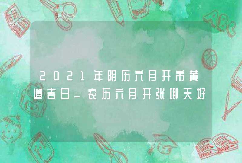 2021年阴历六月开市黄道吉日_农历六月开张哪天好