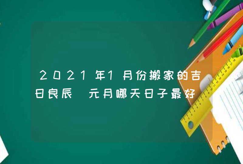 2021年1月份搬家的吉日良辰_元月哪天日子最好