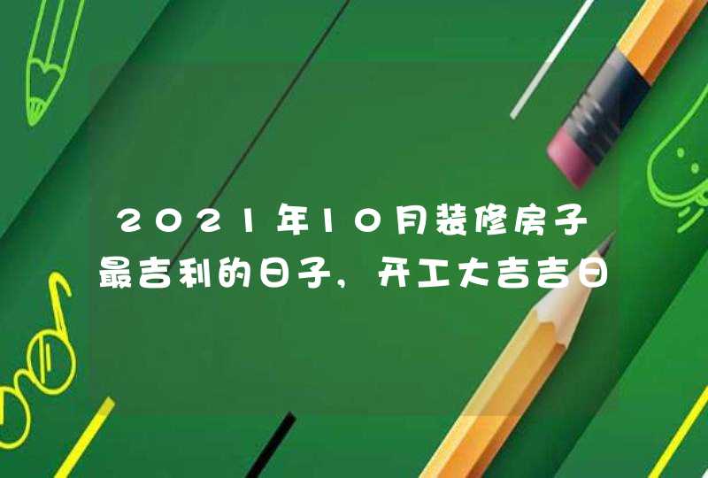 2021年10月装修房子最吉利的日子,开工大吉吉日一览表