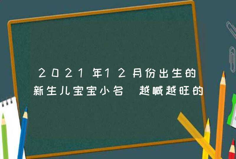 2021年12月份出生的新生儿宝宝小名_越喊越旺的乳名