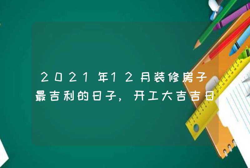 2021年12月装修房子最吉利的日子,开工大吉吉日一览表