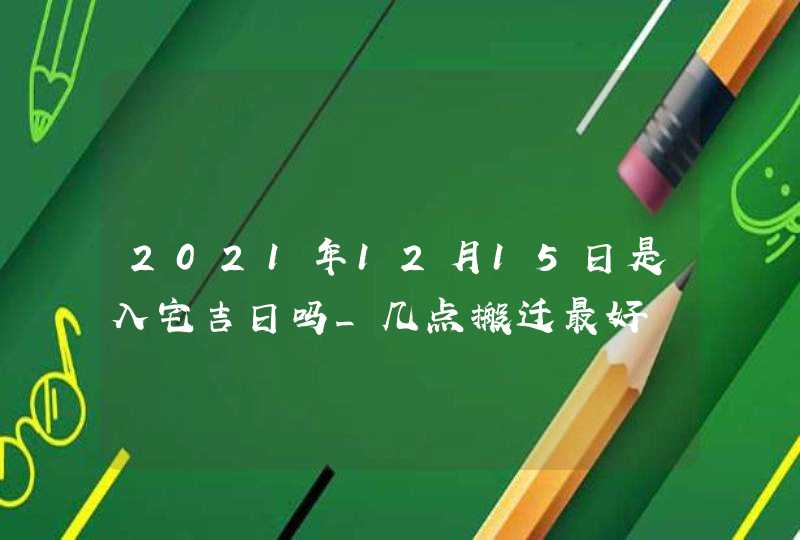 2021年12月15日是入宅吉日吗_几点搬迁最好