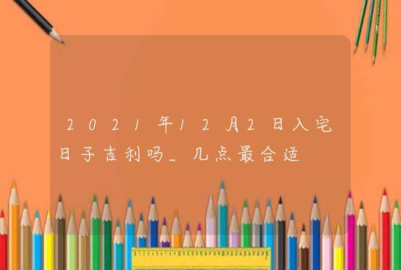 2021年12月2日入宅日子吉利吗_几点最合适