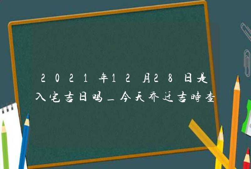2021年12月28日是入宅吉日吗_今天乔迁吉时查询