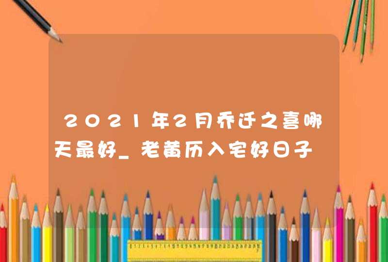 2021年2月乔迁之喜哪天最好_老黄历入宅好日子