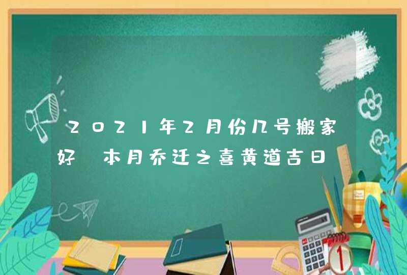 2021年2月份几号搬家好,本月乔迁之喜黄道吉日