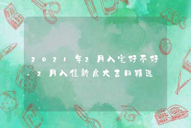 2021年2月入宅好不好,2月入住新房大吉日精选