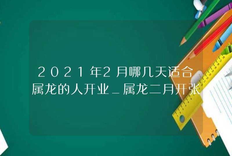 2021年2月哪几天适合属龙的人开业_属龙二月开张好日子