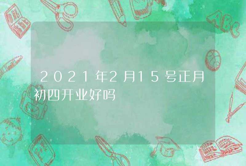 2021年2月15号正月初四开业好吗