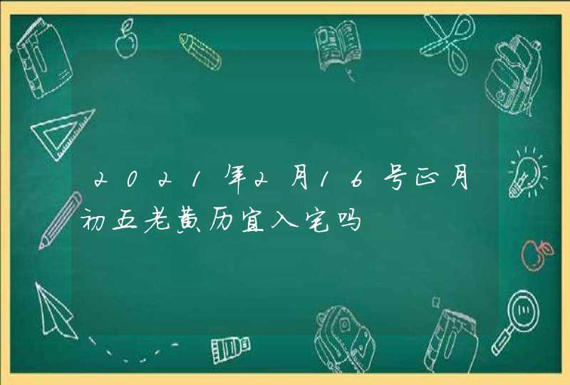 2021年2月16号正月初五老黄历宜入宅吗