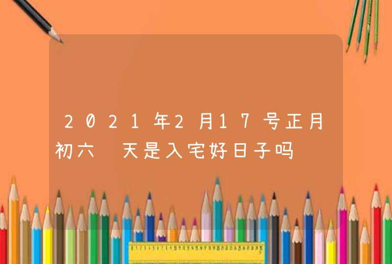 2021年2月17号正月初六这天是入宅好日子吗