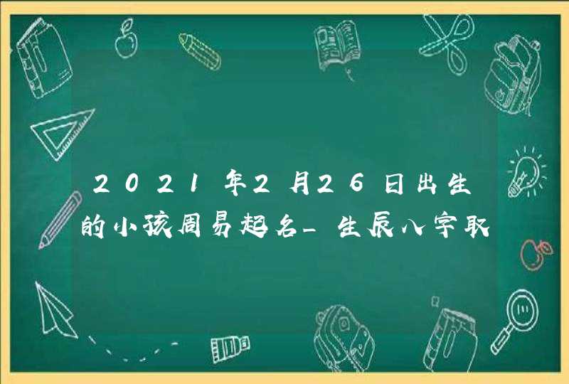 2021年2月26日出生的小孩周易起名_生辰八字取名字