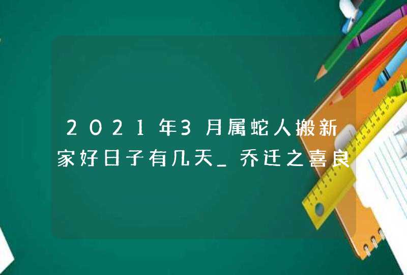 2021年3月属蛇人搬新家好日子有几天_乔迁之喜良辰吉日