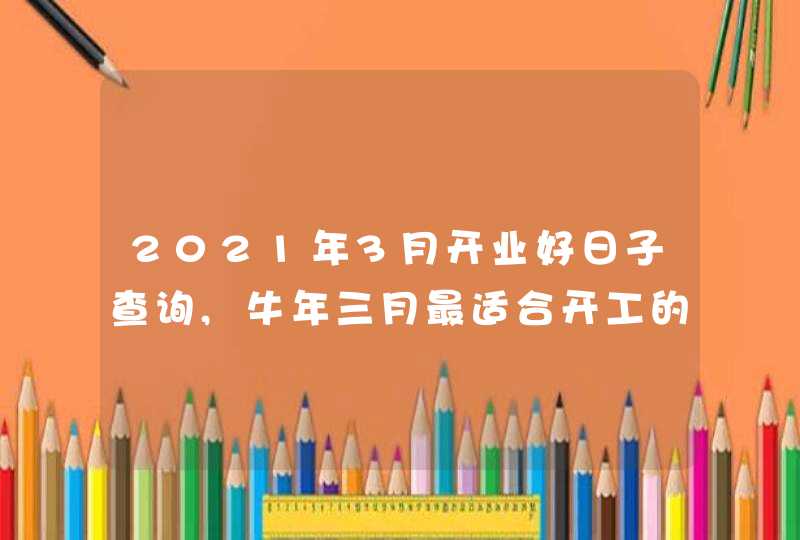 2021年3月开业好日子查询,牛年三月最适合开工的黄道吉日