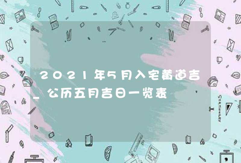 2021年5月入宅黄道吉_公历五月吉日一览表