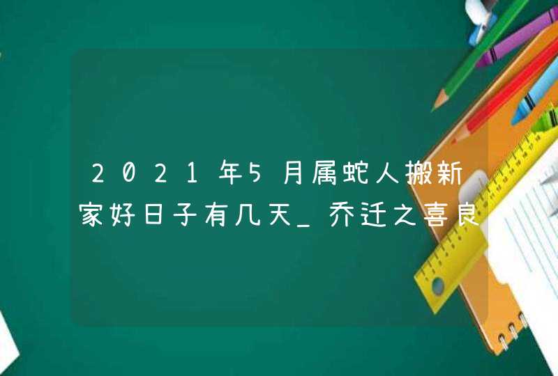 2021年5月属蛇人搬新家好日子有几天_乔迁之喜良辰吉日